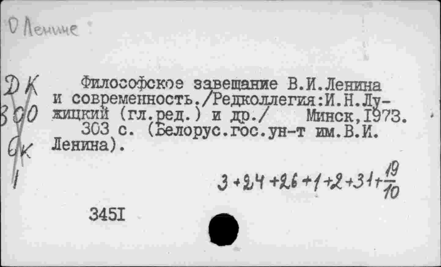 ﻿
Г Философское завещание В.И.Ленина и современность./Редколлегия:И. Н.Лужицкий (гл.ред.) и др./ Минск,1973.
303 с. (пелорус.гос.ун-т им.В.И. Ленина).
ч	з*м+м+№+з1г%
3451